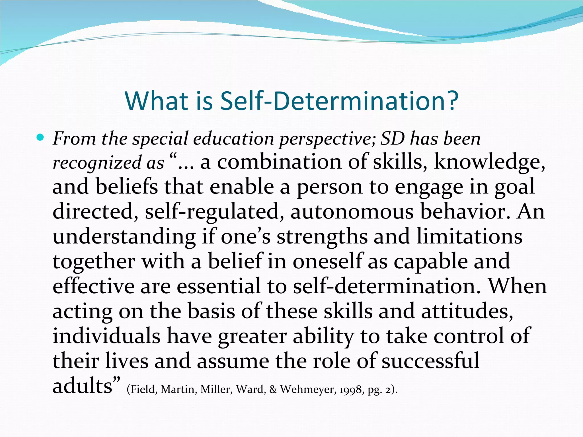 What is Self-Determination? From the special education perspective; SD has been recognized as  “... a combination of skills, knowledge, and beliefs that enable a person to engage in goal directed, self-regulated, autonomous behavior. An understanding if one’s strengths and limitations together with a belief in oneself as capable and effective are essential to self-determination. When acting on the basis of these skills and attitudes, individuals have greater ability to take control of their lives and assume the role of successful adults”  (Field, Martin, Miller, Ward, & Wehmeyer, 1998, pg. 2). 