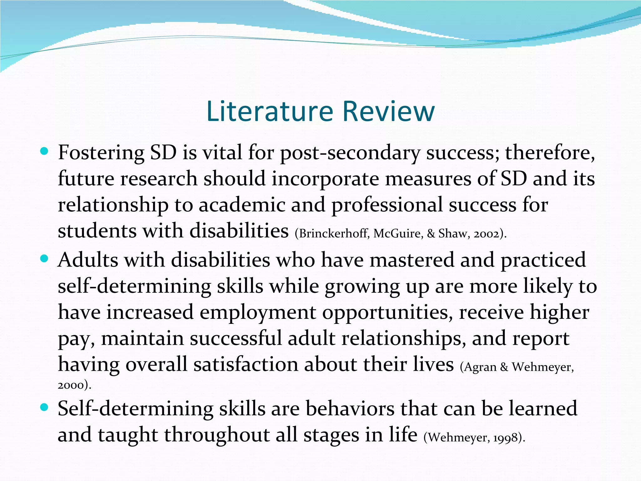 Literature Review Fostering SD is vital for post-secondary success; therefore, future research should incorporate measures of SD and its relationship to academic and professional success for students with disabilities  (Brinckerhoff, McGuire, & Shaw, 2002). Adults with disabilities who have mastered and practiced self-determining skills while growing up are more likely to have increased employment opportunities, receive higher pay, maintain successful adult relationships, and report having overall satisfaction about their lives  (Agran & Wehmeyer, 2000).  Self-determining skills are behaviors that can be learned and taught throughout all stages in life  (Wehmeyer, 1998). 
