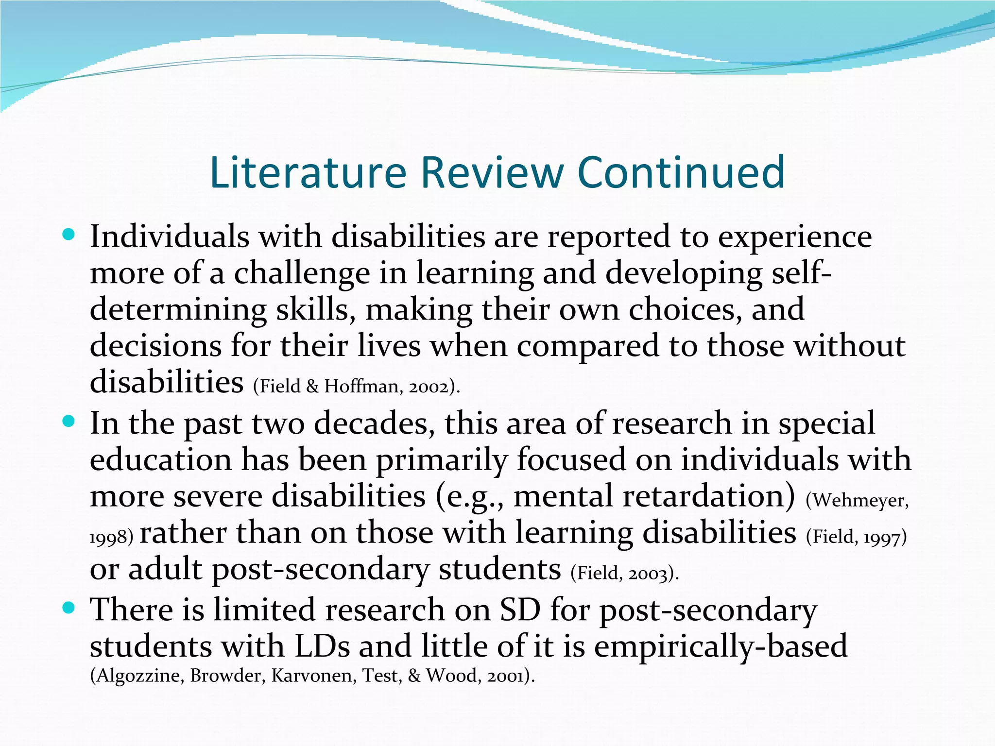 Literature Review Continued Individuals with disabilities are reported to experience more of a challenge in learning and developing self-determining skills, making their own choices, and decisions for their lives when compared to those without disabilities  (Field & Hoffman, 2002).  In the past two decades, this area of research in special education has been primarily focused on individuals with more severe disabilities (e.g., mental retardation)  (Wehmeyer, 1998)  rather than on those with learning disabilities  (Field, 1997)  or adult post-secondary students  (Field, 2003). There is limited research on SD for post-secondary students with LDs and little of it is empirically-based  (Algozzine, Browder, Karvonen, Test, & Wood, 2001). 
