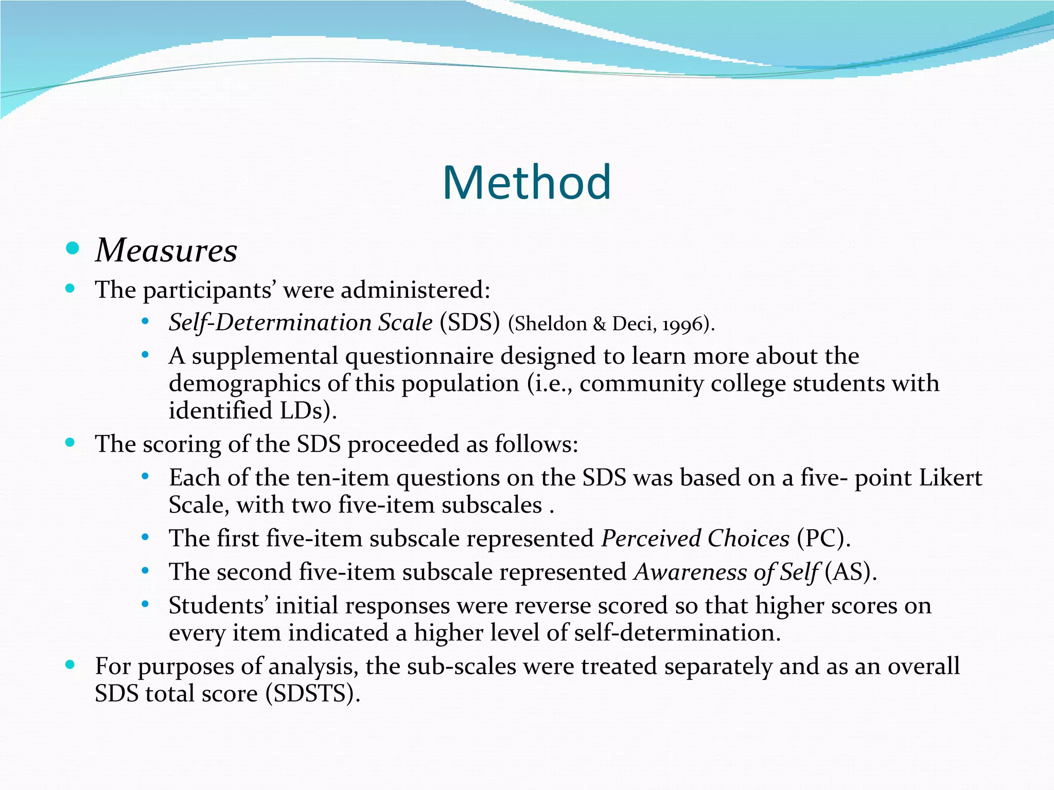 Method Measures The participants’ were administered: Self-Determination Scale  (SDS)  (Sheldon & Deci, 1996). A supplemental questionnaire designed to learn more about the demographics of this population (i.e., community college students with identified LDs). The scoring of the SDS proceeded as follows: Each of the ten-item questions on the SDS was based on a five- point Likert Scale, with two five-item subscales . The first five-item subscale represented  Perceived Choices  (PC).  The second five-item subscale represented  Awareness of Self  (AS).  Students’ initial responses were reverse scored so that higher scores on every item indicated a higher level of self-determination.  For purposes of analysis, the sub-scales were treated separately and as an overall SDS total score (SDSTS). 