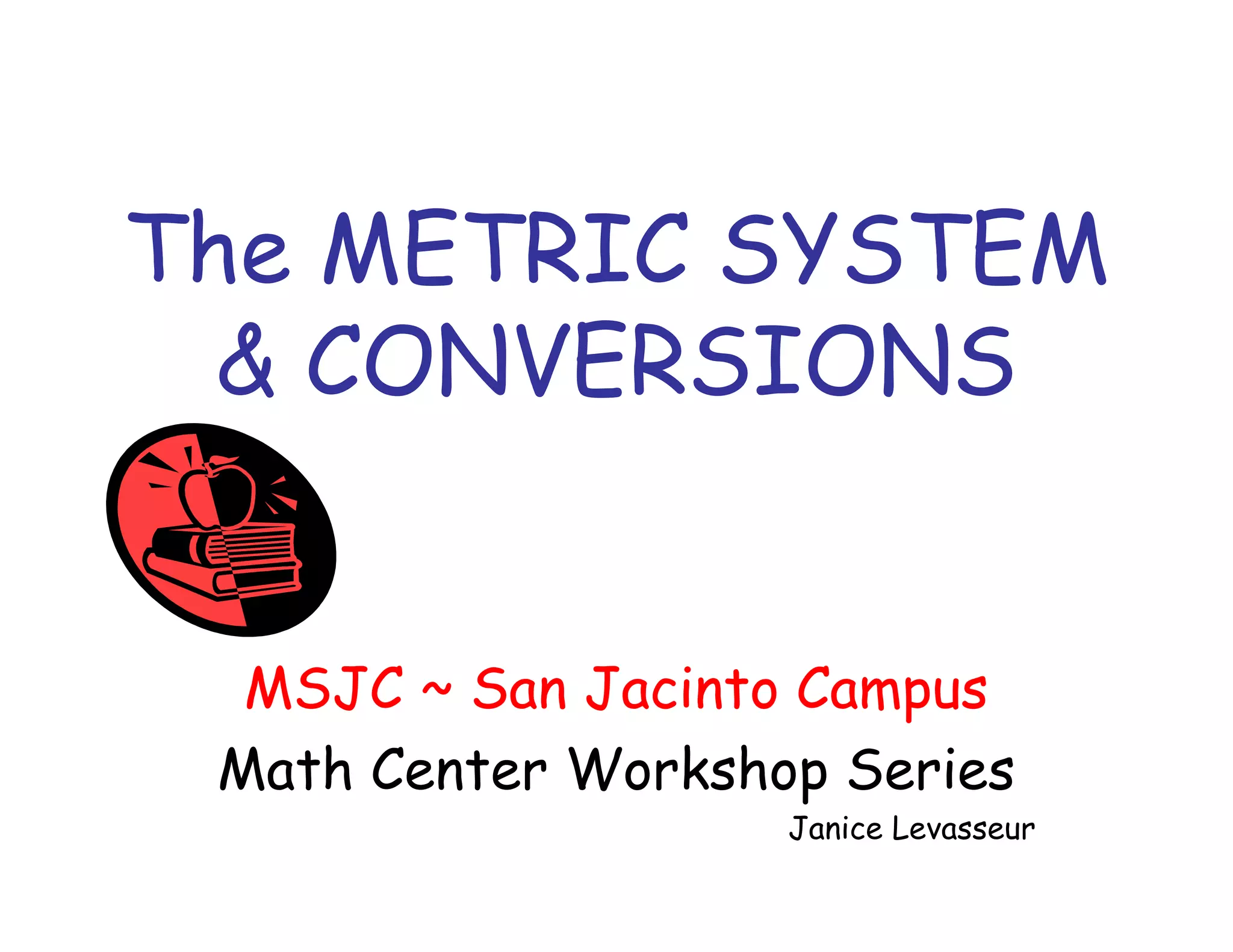 The METRIC SYSTEM
& CONVERSIONS
MSJC ~ San Jacinto Campus
Math Center Workshop Series

Janice Levasseur

 