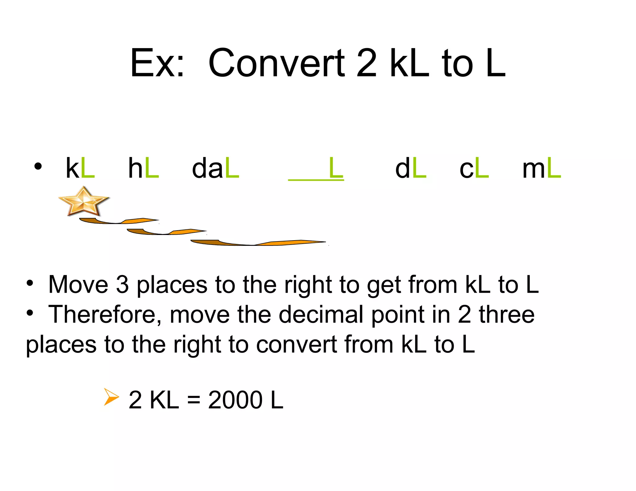 Ex: Convert 2 kL to L
• kL

hL

daL

L

dL

cL

mL

• Move 3 places to the right to get from kL to L
• Therefore, move the decimal point in 2 three
places to the right to convert from kL to L
 2 KL = 2000 L

 