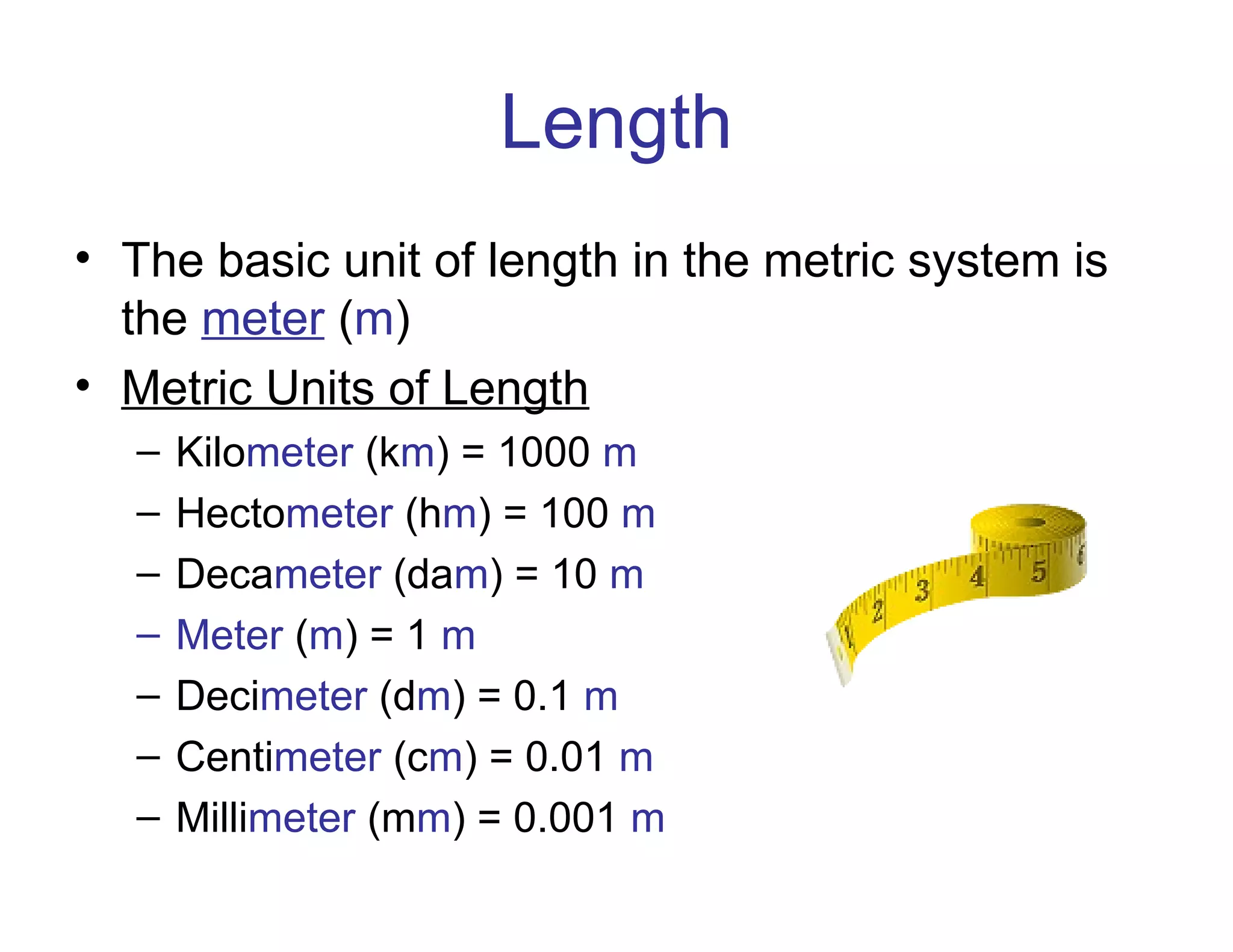Length
• The basic unit of length in the metric system is
the meter (m)
• Metric Units of Length
–
–
–
–
–
–
–

Kilometer (km) = 1000 m
Hectometer (hm) = 100 m
Decameter (dam) = 10 m
Meter (m) = 1 m
Decimeter (dm) = 0.1 m
Centimeter (cm) = 0.01 m
Millimeter (mm) = 0.001 m

 