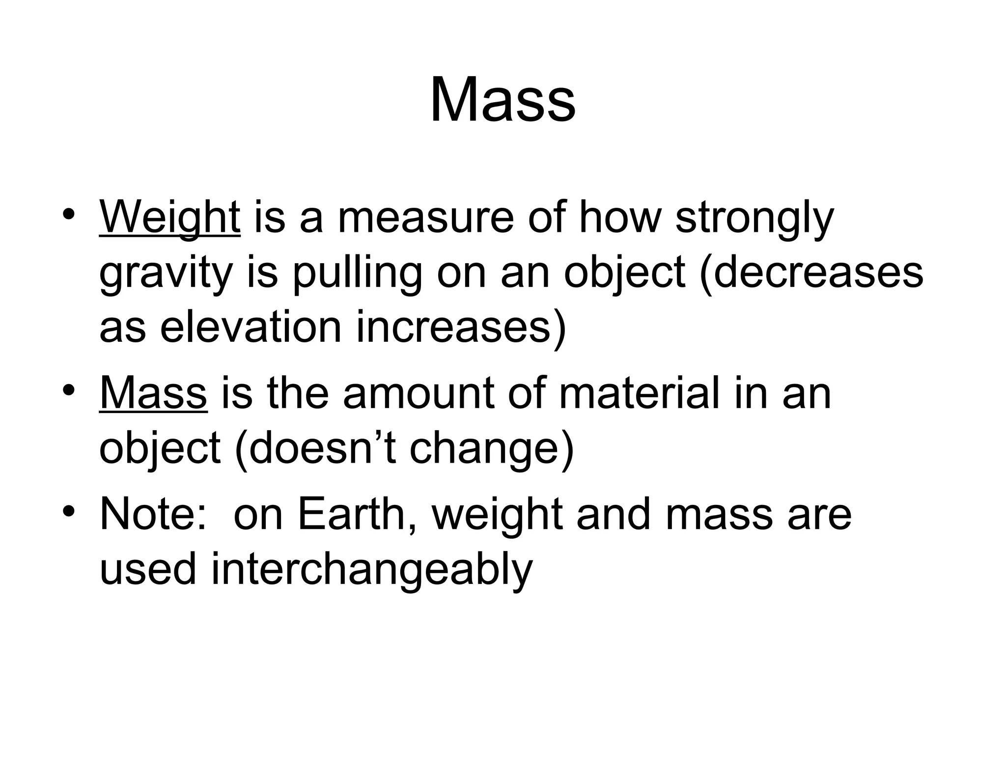 Mass
• Weight is a measure of how strongly
gravity is pulling on an object (decreases
as elevation increases)
• Mass is the amount of material in an
object (doesn’t change)
• Note: on Earth, weight and mass are
used interchangeably

 