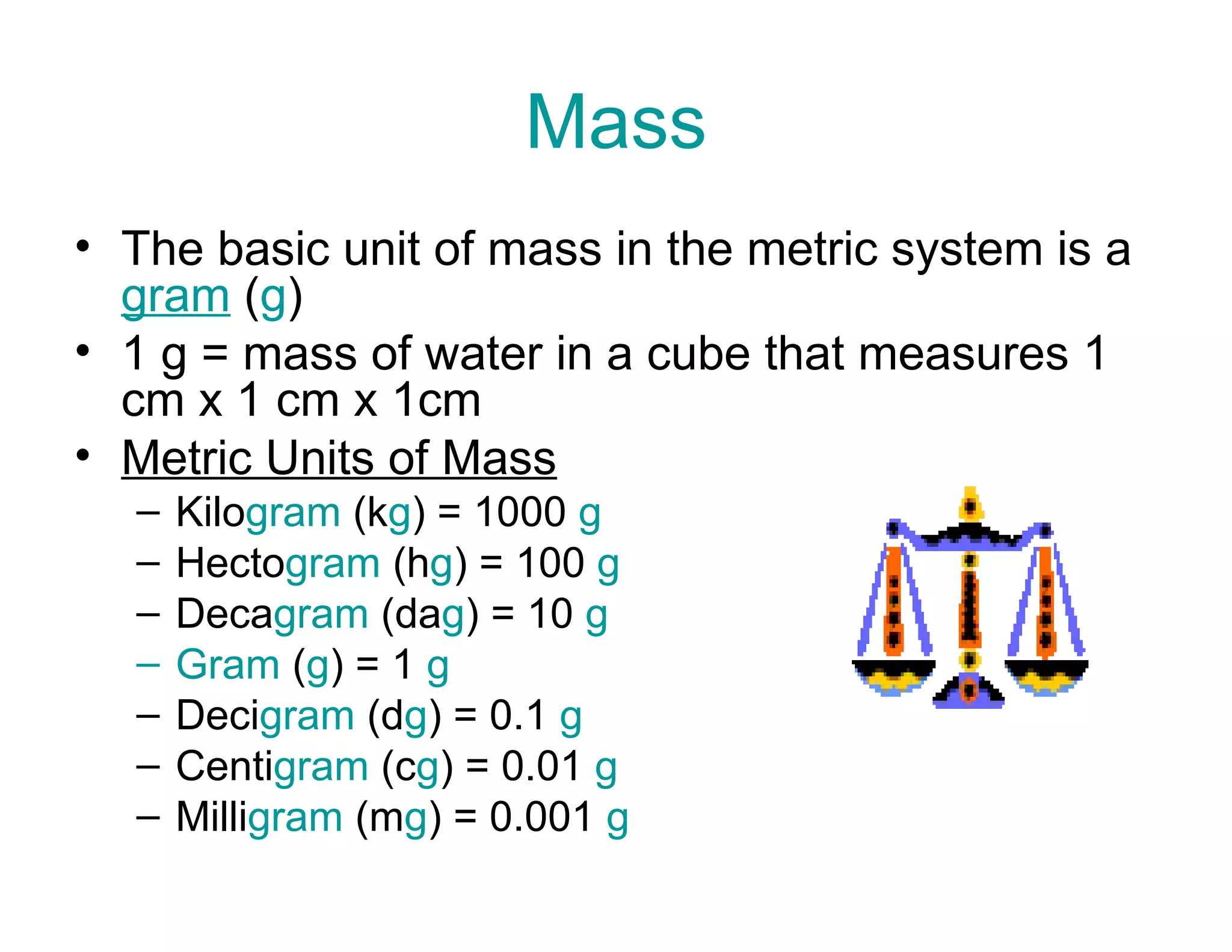 Mass
• The basic unit of mass in the metric system is a
gram (g)
• 1 g = mass of water in a cube that measures 1
cm x 1 cm x 1cm
• Metric Units of Mass
–
–
–
–
–
–
–

Kilogram (kg) = 1000 g
Hectogram (hg) = 100 g
Decagram (dag) = 10 g
Gram (g) = 1 g
Decigram (dg) = 0.1 g
Centigram (cg) = 0.01 g
Milligram (mg) = 0.001 g

 