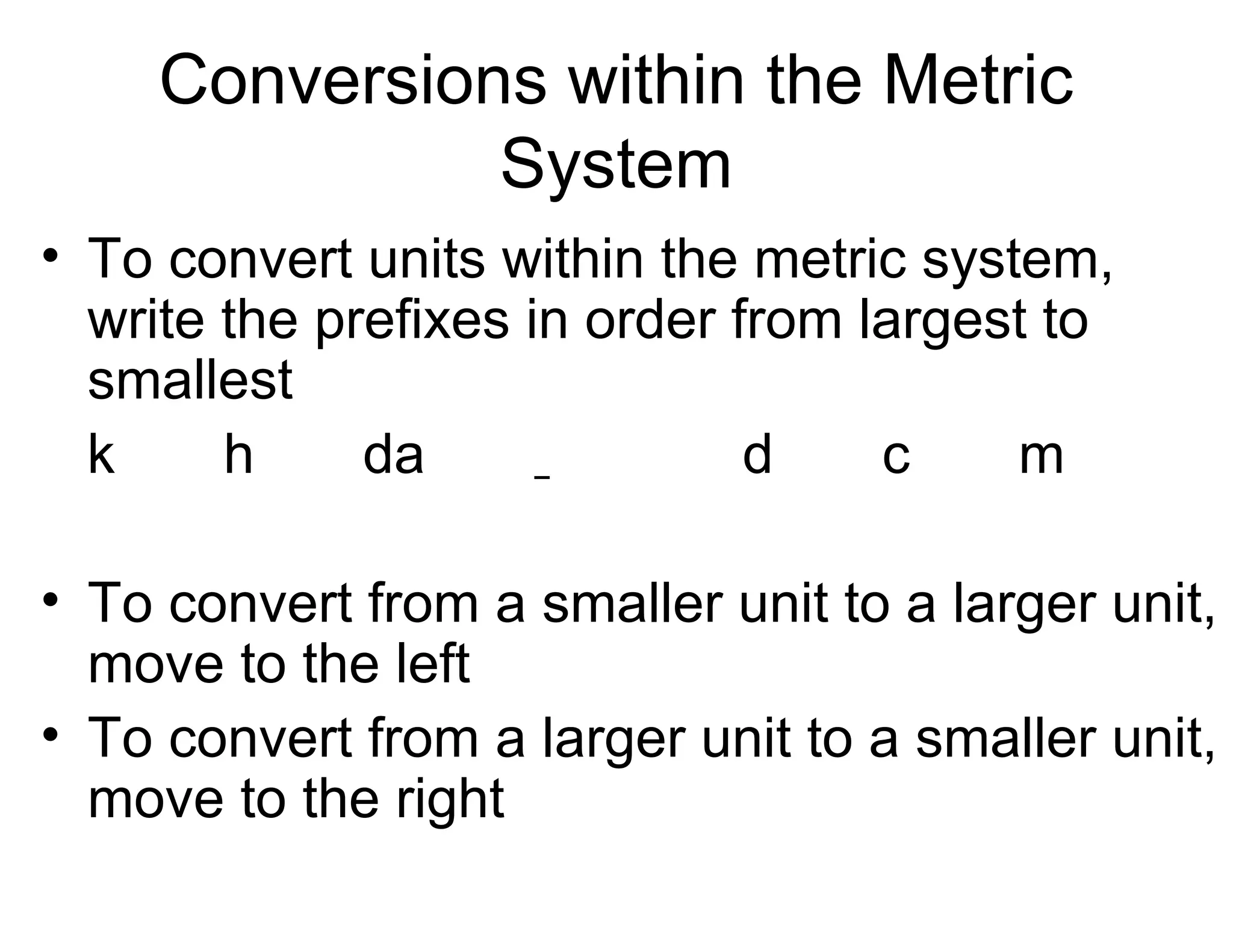 Conversions within the Metric
System
• To convert units within the metric system,
write the prefixes in order from largest to
smallest
k
h
da
d
c
m
• To convert from a smaller unit to a larger unit,
move to the left
• To convert from a larger unit to a smaller unit,
move to the right

 