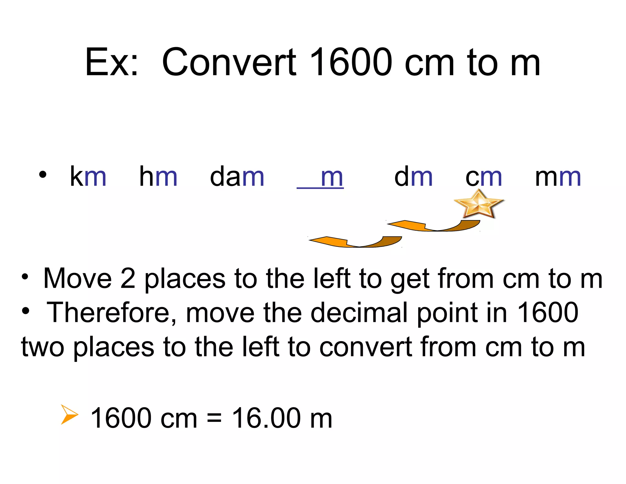 Ex: Convert 1600 cm to m
• km

hm

dam

m

dm

cm

mm

• Move 2 places to the left to get from cm to m

• Therefore, move the decimal point in 1600
two places to the left to convert from cm to m
 1600 cm = 16.00 m

 