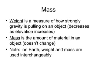 Mass
• Weight is a measure of how strongly
gravity is pulling on an object (decreases
as elevation increases)
• Mass is the amount of material in an
object (doesn’t change)
• Note: on Earth, weight and mass are
used interchangeably

 