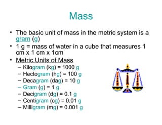 Mass
• The basic unit of mass in the metric system is a
gram (g)
• 1 g = mass of water in a cube that measures 1
cm x 1 cm x 1cm
• Metric Units of Mass
–
–
–
–
–
–
–

Kilogram (kg) = 1000 g
Hectogram (hg) = 100 g
Decagram (dag) = 10 g
Gram (g) = 1 g
Decigram (dg) = 0.1 g
Centigram (cg) = 0.01 g
Milligram (mg) = 0.001 g

 