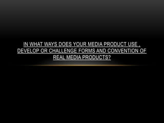 IN WHAT WAYS DOES YOUR MEDIA PRODUCT USE ,
DEVELOP OR CHALLENGE FORMS AND CONVENTION OF
REAL MEDIA PRODUCTS?
 