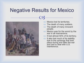 Positive Results for U.S.The United States gained the state of Texas, New Mexico, California, Utah, Nevada, Arizona, Colorado.The United Stated won victory and were seen as powerful.It gained 66% of territory.Slavery stopped in Washington D.C.