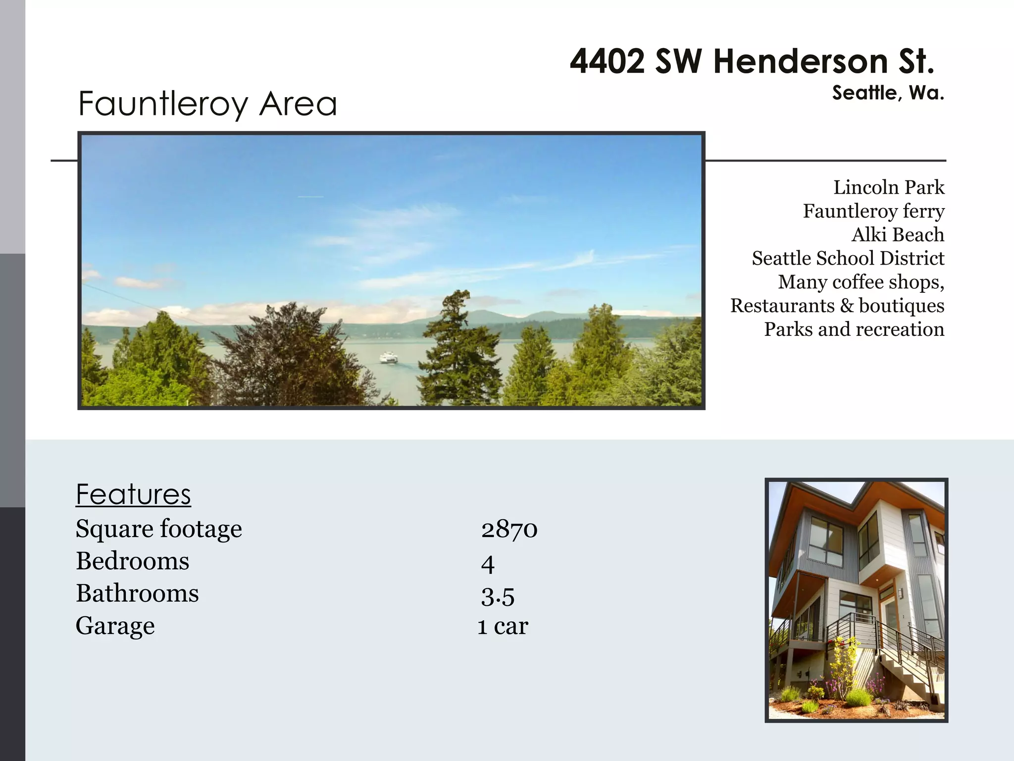 Features Square footage 2870 Bedrooms 4  Bathrooms 3.5  Garage   1 car Fauntleroy Area 4402 SW Henderson St.  Seattle, Wa. Lincoln Park Fauntleroy ferry Alki Beach Seattle School District Many coffee shops, Restaurants & boutiques Parks and recreation 