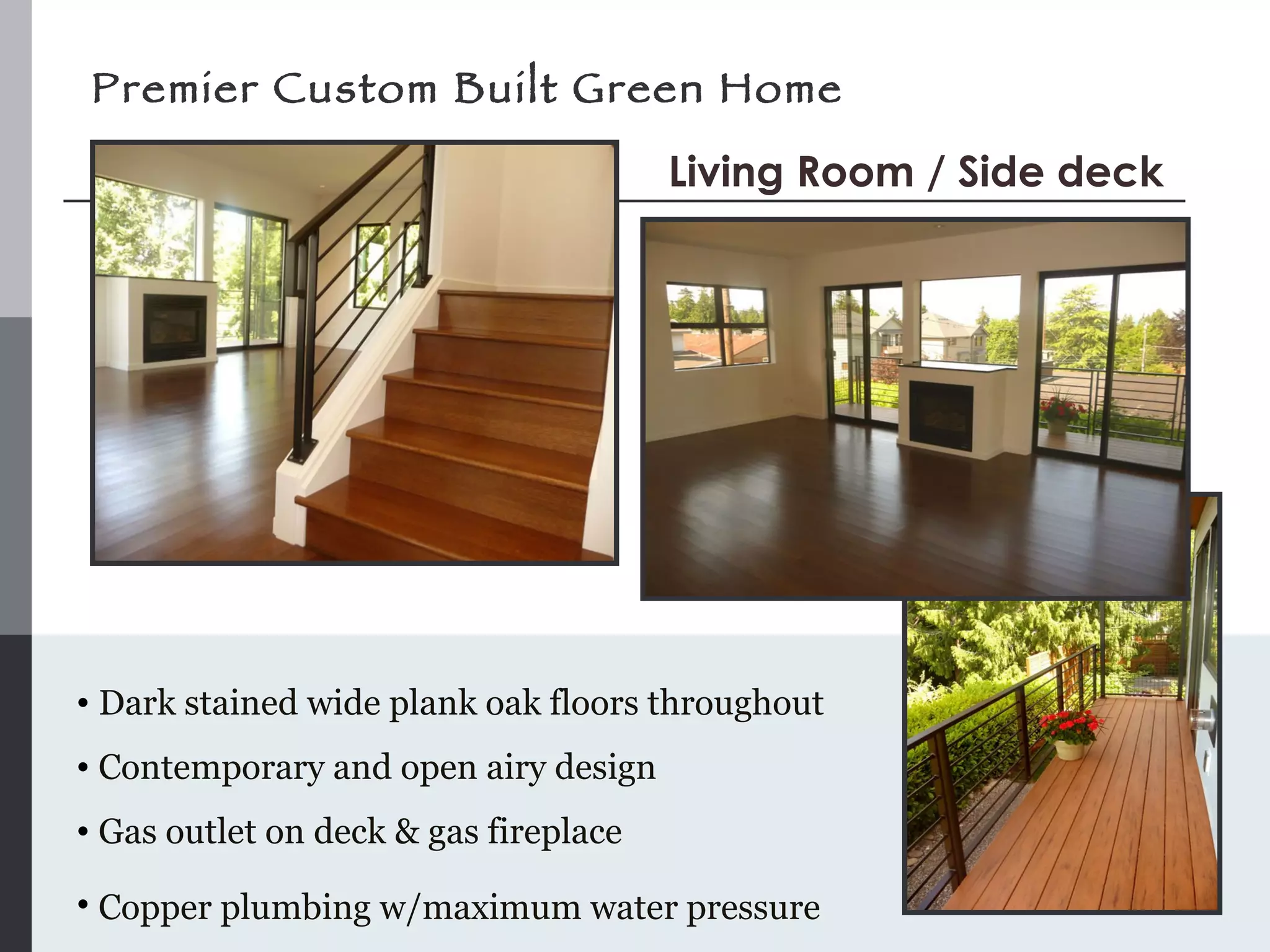 Premier Custom Built Green Home Dark stained wide plank oak floors throughout Contemporary and open airy design Gas outlet on deck & gas fireplace Copper plumbing w/maximum water pressure   Living Room / Side deck 