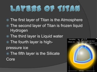  The first layer of Titan is the Atmosphere
 The second layer of Titan is frozen liquid
  Hydrogen
 The third layer is Liquid water
 The fourth layer is high-
pressure ice
 The fifth layer is the Silicate
Core
 