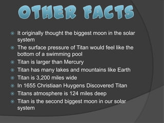  It originally thought the biggest moon in the solar
  system
 The surface pressure of Titan would feel like the
  bottom of a swimming pool
 Titan is larger than Mercury
 Titan has many lakes and mountains like Earth
 Titan is 3,200 miles wide
 In 1655 Christiaan Huygens Discovered Titan
 Titans atmosphere is 124 miles deep
 Titan is the second biggest moon in our solar
  system
 