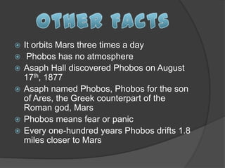    It orbits Mars three times a day
    Phobos has no atmosphere
   Asaph Hall discovered Phobos on August
    17th, 1877
   Asaph named Phobos, Phobos for the son
    of Ares, the Greek counterpart of the
    Roman god, Mars
   Phobos means fear or panic
   Every one-hundred years Phobos drifts 1.8
    miles closer to Mars
 