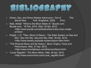    Green, Dan, and Simon Basher.Astronomy / Out of            This
         World! New          York: Kingfisher, 2009.   Print.
   Naik, Abhijit. "What Is the Moon Made of." Buzzle.com.
    Buzzle.com, 18 Feb. 2010. Web. 30 Apr. 2012.
         <http://www.buzzle.com/articles/what-is-the-moon-made-
         of.html>.
   Knight, J. D. "Titan, Moon of Saturn - The Solar System on Sea and
         Sky." Sea and Sky. Sea and Sky. Web. 30 Apr. 2012.
         <http://www.seasky.org/solar-system/saturn-titan.html>.
   "The Physical Moon and Its History." Moon Origins, Facts and
         Phenomena. Web. 27 Apr. 2012.
         <http://www.moonlightsys.com/themoon/facts.html>.
   "Lunar Regolith." The Moon Miner. Web. 26 Apr. 2012.
         <http://www.moonminer.com/Lunar_regolith.html>.
 