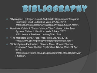  "Hydrogen : Hydrogen, Liquid And Solid." Organic and Inorganic
       Chemistry. Quid United Ltd. Web. 27 Apr. 2012.
       <http://chemistry.proteincrystallography.org/article21.html>.
 Hamilton, Calvin J. "Saturn's Moon Titan." Views of the Solar
       System. Calvin J. Hamilton. Web. 25 Apr. 2012.
       <http://www.solarviews.com/eng/titan.htm>.
 "The Habitable Zone." PBS. PBS. Web. 26 Apr. 2012.
       <http://www.pbs.org/lifebeyondearth/alone/titan.html>.
 "Solar System Exploration: Planets: Mars: Moons: Phobos:
       Overview." Solar System Exploration. NASA. Web. 24 Apr.
       2012.
       <http://solarsystem.nasa.gov/planets/profile.cfm?Object=Mar_
       Phobos>.
 