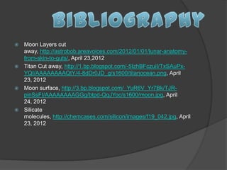  Moon Layers cut
  away, http://astrobob.areavoices.com/2012/01/01/lunar-anatomy-
  from-skin-to-guts/, April 23,2012
 Titan Cut away, http://1.bp.blogspot.com/-5IzhBFczuiI/TxSAuPx-
  YQI/AAAAAAAAQtY/4-8dDr0JD_g/s1600/titanocean.png, April
  23, 2012
 Moon surface, http://3.bp.blogspot.com/_YuR6V_Yr7Bk/TJR-
  pinSsFI/AAAAAAAAGGg/btpd-QqJYoc/s1600/moon.jpg, April
  24, 2012
 Silicate
  molecules, http://chemcases.com/silicon/images/f19_042.jpg, April
  23, 2012
 