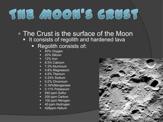 The Crust is the surface of the Moon
  It consists of regolith and hardened lava
      Regolith consists of:
           40% Oxygen
           20% Silicon
           12% Iron
           8.5% Calcium
           7.3% Aluminum
           4.8% Magnesium
           4.5% Titanium
           0.33% Sodium
           0.2% Chromium
           0.16%Manganese
           0.11% Potassium
           540 ppm Sulfur
           200 ppm Carbon
           100 ppm Nitrogen
           40 ppm Hydrogen
           428ppm Helium
 