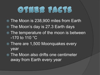  The Moon is 238,900 miles from Earth
 The Moon’s day is 27.3 Earth days
 The temperature of the moon is between
  -170 to 110 °C
 There are 1,500 Moonquakes every
  year
 The Moon also drifts one centimeter
  away from Earth every year
 