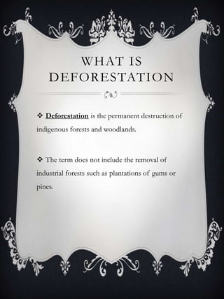 WHAT IS
    DEFORESTATION

 Deforestation is the permanent destruction of
indigenous forests and woodlands.



 The term does not include the removal of
industrial forests such as plantations of gums or
pines.
 