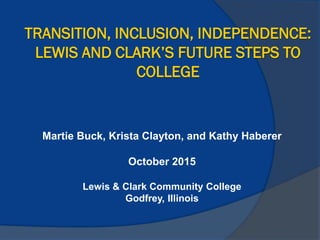 TRANSITION, INCLUSION, INDEPENDENCE:
LEWIS AND CLARK’S FUTURE STEPS TO
COLLEGE
Martie Buck, Krista Clayton, and Kathy Haberer
October 2015
Lewis & Clark Community College
Godfrey, Illinois
 