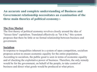 An accurate and complete understanding of Business and
Government relationship necessitates an examination of the
three main theories of political economy:-

The Free Market
The first theory of political economy revolves closely around the idea of
"laissez faire" capitalism. Translated effectively as "let it be," this system
proposes that there be little or no formal relationship between business and
government.

Socialism
In response to inequalities inherent in a system of open competition, socialism
proposes action to ensure economic equality for the entire population..
According to socialism, the public good is seen in terms of economic equality
and of checking the exploitative power of business. Therefore, the only remedy
would be for the government, on behalf of the people, to take control of
business and direct what goods would be produced at what prices.
 