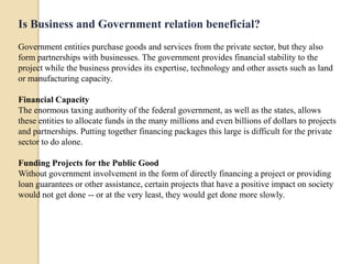 Is Business and Government relation beneficial?
Government entities purchase goods and services from the private sector, but they also
form partnerships with businesses. The government provides financial stability to the
project while the business provides its expertise, technology and other assets such as land
or manufacturing capacity.

Financial Capacity
The enormous taxing authority of the federal government, as well as the states, allows
these entities to allocate funds in the many millions and even billions of dollars to projects
and partnerships. Putting together financing packages this large is difficult for the private
sector to do alone.

Funding Projects for the Public Good
Without government involvement in the form of directly financing a project or providing
loan guarantees or other assistance, certain projects that have a positive impact on society
would not get done -- or at the very least, they would get done more slowly.
 