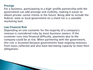 Prestige
For a business, participating in a high-profile partnership with the
government can add prestige and visibility, making it easier to
obtain private-sector clients in the future. Being able to include the
federal, state or local government on a client list is a valuable
marketing tool.

Low Financial Risk
Depending on one customer for the majority of a company's
revenue is considered risky by most business owners. If the
customer runs into financial difficulty, payments due to the
company could be at risk. When partnering with the government,
this risk is lessened because governments have ongoing revenues
from taxes collected and also have borrowing capacity to meet their
obligations.
 