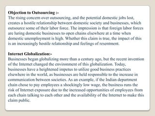 Objection to Outsourcing :-
The rising concern over outsourcing, and the potential domestic jobs lost,
creates a hostile relationship between domestic society and businesses, which
outsource some of their labor force. The impression is that foreign labor forces
are luring domestic businesses to open chains elsewhere at a time when
domestic unemployment is high. Whether this claim is true, the impact of this
is an increasingly hostile relationship and feelings of resentment.

Internet Globalization:-
Businesses began globalizing more than a century ago, but the recent invention
of the Internet changed the environment of this globalization. Today,
businesses have a heightened impetus to utilize good business practices
elsewhere in the world, as businesses are held responsible to the increase in
communication between societies. As an example, if the Indian department
chain chose to pay employees a shockingly low wage, the business runs the
risk of Internet exposure due to the increased opportunities of employees from
each chain talking to each other and the availability of the Internet to make this
claim public.
 