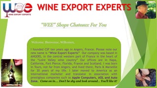 WINE EXPORT EXPERTS
Welcome, Bienvenue, Wilkomen,
I founded CSF ten years ago in Angers, France. Please note our
new name is “Wine Export Experts” Our company was based in
ANGERS, in the central western part of France in the heart of
the “Loire Valley wine country” Our offices are in Napa,
California, Fort Pierce, Florida, France and Scotland. I was born
in Tours, not far from Angers, and lived there, Paris & Marseille
for 30 years of my life. I later moved to America as an
international marketer and translator in association with
prestigious companies such as Apple Computers, AOL and Auto
Zone. Come on in…. Don’t be shy and look around… You’ll like it!
 
