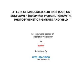 EFFECTS OF SIMULATED ACID RAIN (SAR) ON
SUNFLOWER (Helianthus annuus L.) GROWTH,
   PHOTOSYNTHETIC PIGMENTS AND YIELD



             For the award Degree of
               DOCTOR OF PHILOSOPHY

                        IN

                   BOTANY


                Submitted By

              HEM LATA SINGH
                   M.Sc. (Botany), B. Ed.
 