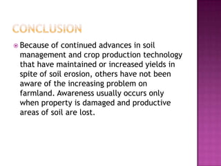 ConclusionBecause of continued advances in soil management and crop production technology that have maintained or increased yields in spite of soil erosion, others have not been aware of the increasing problem on farmland. Awareness usually occurs only when property is damaged and productive areas of soil are lost.