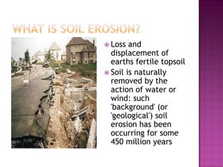 What is Soil Erosion?Loss and displacement of earths fertile topsoilSoil is naturally removed by the action of water or wind: such 'background' (or 'geological') soil erosion has been occurring for some 450 million years