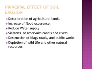 Principal Effect Of Soil ErosionDeterioration of agricultural lands.Increase of flood occurence.Reduce Water supplySintatics  of reservoirs canals and rivers.Destruction of blags roads, and public works.Depletion of wild life and other natural resources.