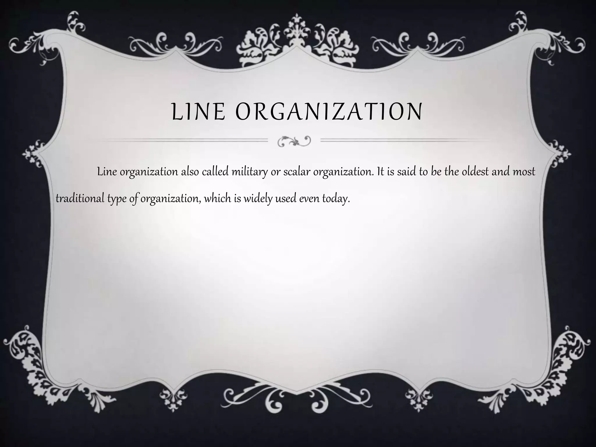 LINE ORGANIZATION
Line organization also called military or scalar organization. It is said to be the oldest and most
traditional type of organization, which is widely used even today.
 