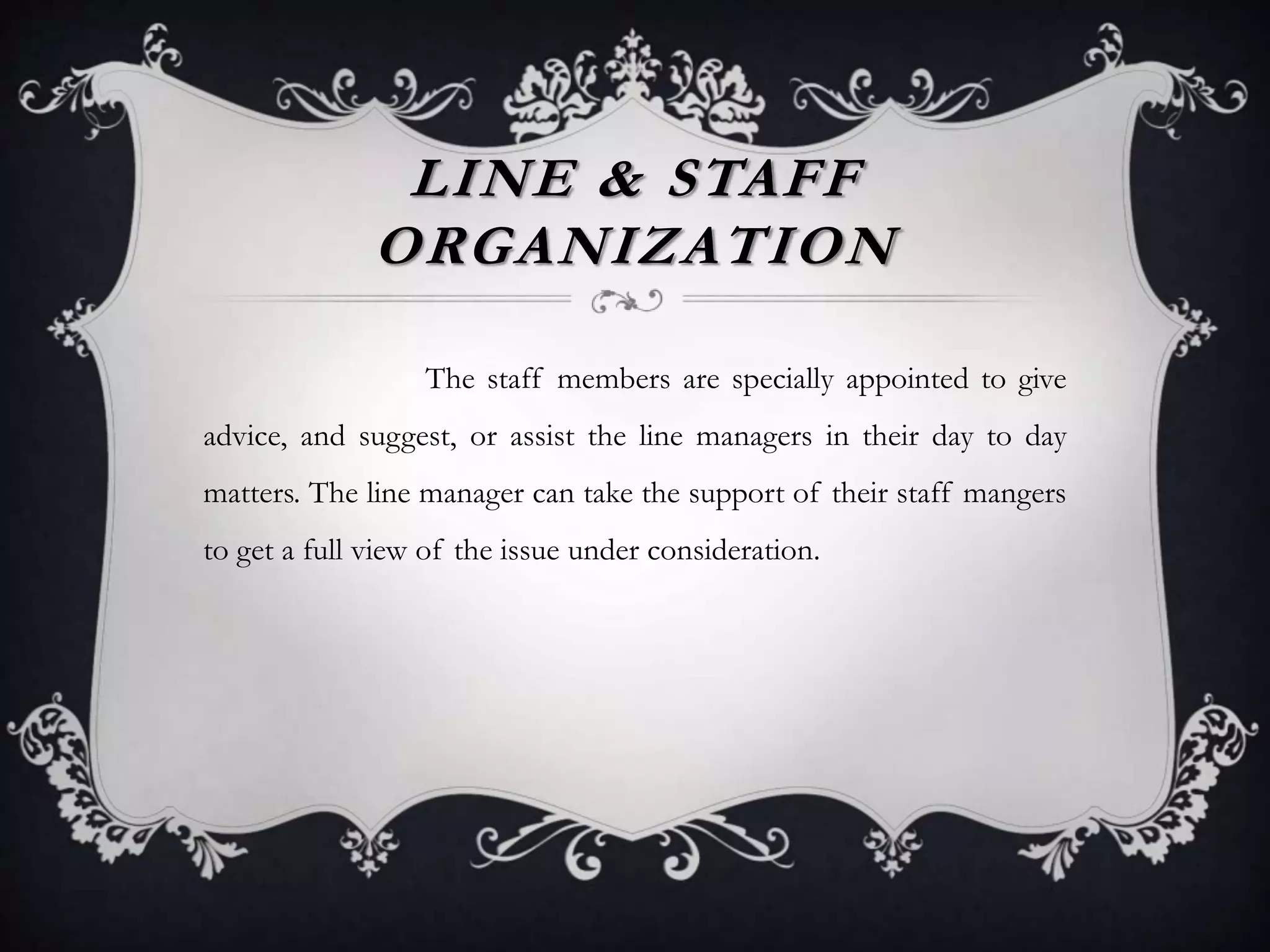 LINE & STAFF
ORGANIZATION
The staff members are specially appointed to give
advice, and suggest, or assist the line managers in their day to day
matters. The line manager can take the support of their staff mangers
to get a full view of the issue under consideration.
 
