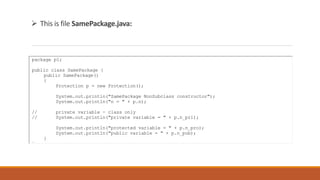  This is file SamePackage.java:
package p1;
public class SamePackage {
public SamePackage()
{
Protection p = new Protection();
System.out.println("SamePackage NonSubclass constructor");
System.out.println("n = " + p.n);
// private variable - class only
// System.out.println("private variable = " + p.n_pri);
System.out.println("protected variable = " + p.n_pro);
System.out.println("public variable = " + p.n_pub);
}
}
 