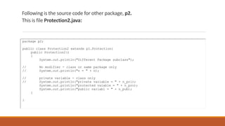 Following is the source code for other package, p2.
This is file Protection2.java:
package p2;
public class Protection2 extends p1.Protection{
public Protection2()
{
System.out.println("Different Package subclass");
// No modifier - class or same package only
// System.out.println("n = " + n);
// private variable - class only
// System.out.println("private variable = " + n_pri);
System.out.println("protected vaiable = " + n_pro);
System.out.println("public variabl = " + n_pub);
}
}
 