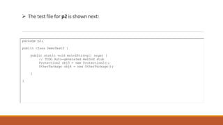  The test file for p2 is shown next:
package p2;
public class DemoTest2 {
public static void main(String[] args) {
// TODO Auto-generated method stub
Protection2 obj3 = new Protection2();
OtherPackage obj4 = new OtherPackage();
}
}
 