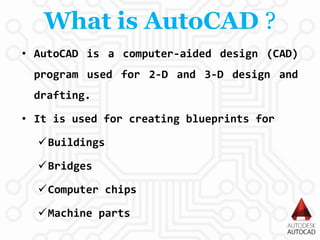 What is AutoCAD ?
• AutoCAD is a computer-aided design (CAD)
program used for 2-D and 3-D design and
drafting.
• It is used for creating blueprints for
Buildings
Bridges
Computer chips
Machine parts
 