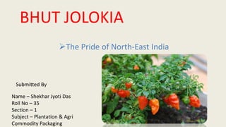 The Pride of North-East India
BHUT JOLOKIA
Name – Shekhar Jyoti Das
Roll No – 35
Section – 1
Subject – Plantation & Agri
Commodity Packaging
Submitted By
 