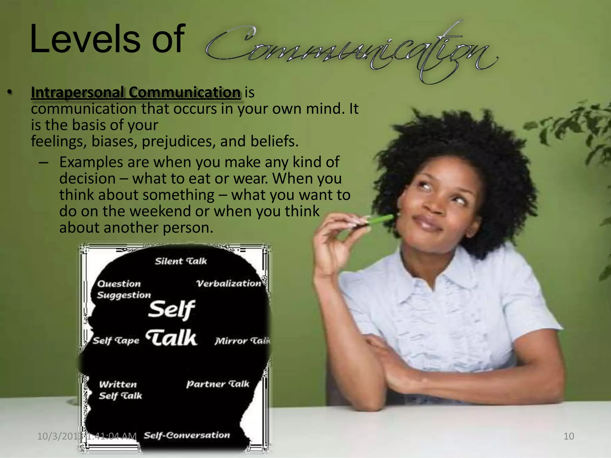 Levels of
• Intrapersonal Communication is
communication that occurs in your own mind. It
is the basis of your
feelings, biases, prejudices, and beliefs.
– Examples are when you make any kind of
decision – what to eat or wear. When you
think about something – what you want to
do on the weekend or when you think
about another person.
10/3/2013 1:41:04 AM 10
 