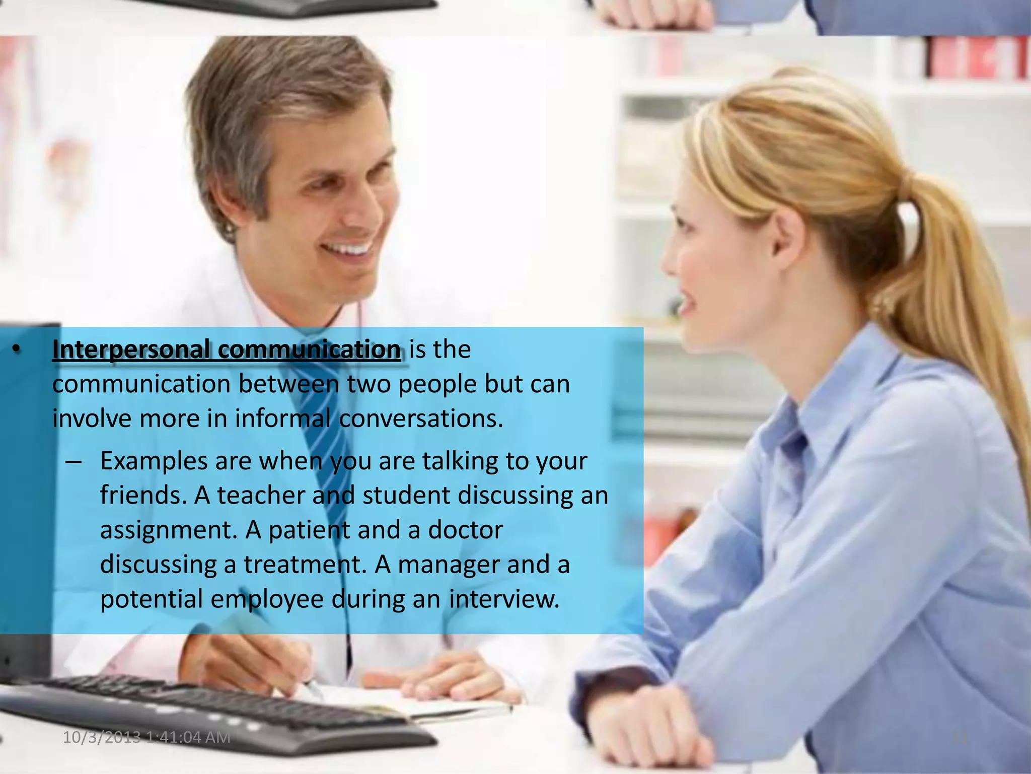 • Interpersonal communication is the
communication between two people but can
involve more in informal conversations.
– Examples are when you are talking to your
friends. A teacher and student discussing an
assignment. A patient and a doctor
discussing a treatment. A manager and a
potential employee during an interview.
10/3/2013 1:41:04 AM 11
 