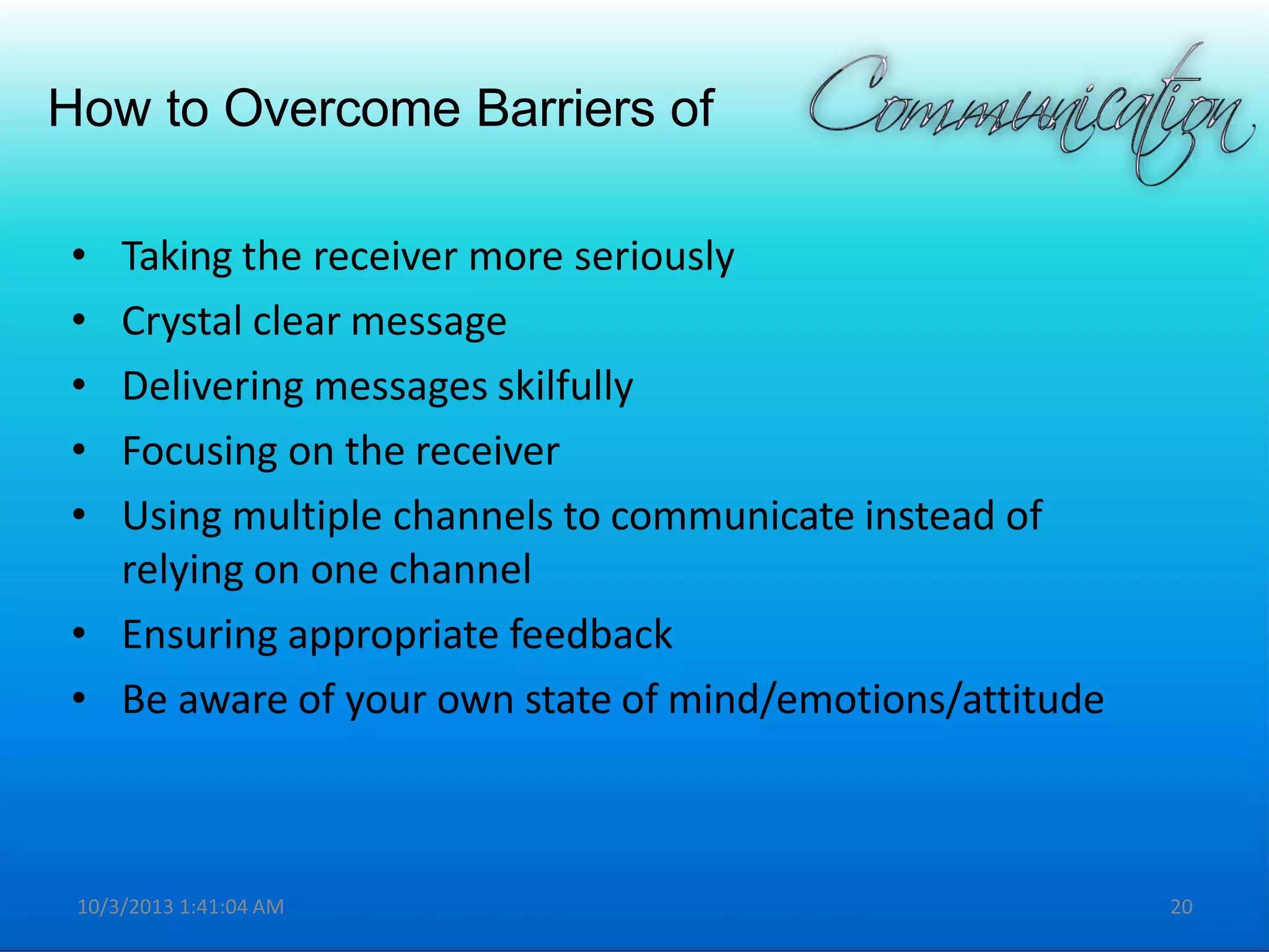 How to Overcome Barriers of
• Taking the receiver more seriously
• Crystal clear message
• Delivering messages skilfully
• Focusing on the receiver
• Using multiple channels to communicate instead of
relying on one channel
• Ensuring appropriate feedback
• Be aware of your own state of mind/emotions/attitude
10/3/2013 1:41:04 AM 20
 