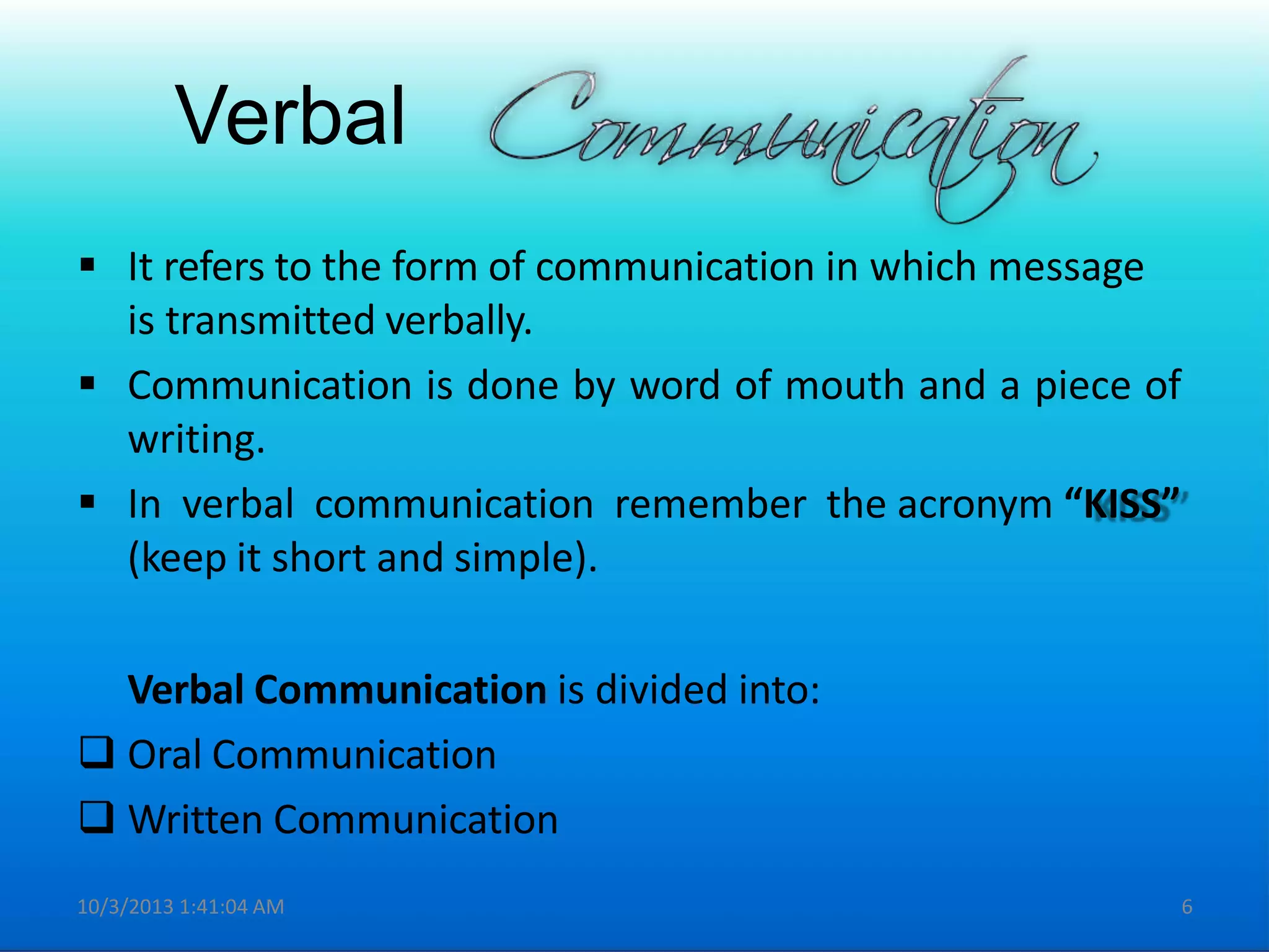 Verbal
 It refers to the form of communication in which message
is transmitted verbally.
 Communication is done by word of mouth and a piece of
writing.
 In verbal communication remember the acronym “KISS”
(keep it short and simple).
Verbal Communication is divided into:
 Oral Communication
 Written Communication
10/3/2013 1:41:04 AM 6
 