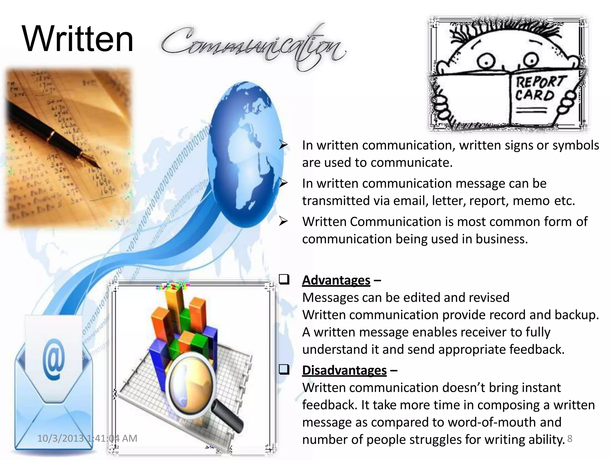Written
 In written communication, written signs or symbols
are used to communicate.
 In written communication message can be
transmitted via email, letter, report, memo etc.
 Written Communication is most common form of
communication being used in business.
10/3/2013 1:41:04 AM
 Advantages –
Messages can be edited and revised
Written communication provide record and backup.
A written message enables receiver to fully
understand it and send appropriate feedback.
 Disadvantages –
Written communication doesn’t bring instant
feedback. It take more time in composing a written
message as compared to word-of-mouth and
number of people struggles for writing ability.8
 