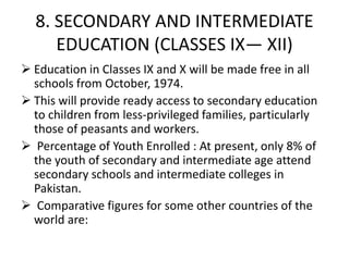 8. SECONDARY AND INTERMEDIATE
EDUCATION (CLASSES IX— XII)
 Education in Classes IX and X will be made free in all
schools from October, 1974.
 This will provide ready access to secondary education
to children from less-privileged families, particularly
those of peasants and workers.
 Percentage of Youth Enrolled : At present, only 8% of
the youth of secondary and intermediate age attend
secondary schools and intermediate colleges in
Pakistan.
 Comparative figures for some other countries of the
world are:
 