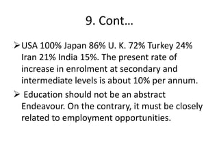 9. Cont…
USA 100% Japan 86% U. K. 72% Turkey 24%
Iran 21% India 15%. The present rate of
increase in enrolment at secondary and
intermediate levels is about 10% per annum.
 Education should not be an abstract
Endeavour. On the contrary, it must be closely
related to employment opportunities.
 